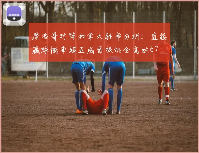 摩洛哥对阵加拿大胜率分析：直接赢球概率超五成晋级机会高达67