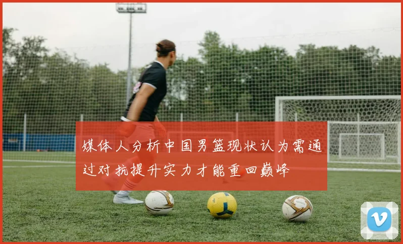 媒体人分析中国男篮现状认为需通过对抗提升实力才能重回巅峰