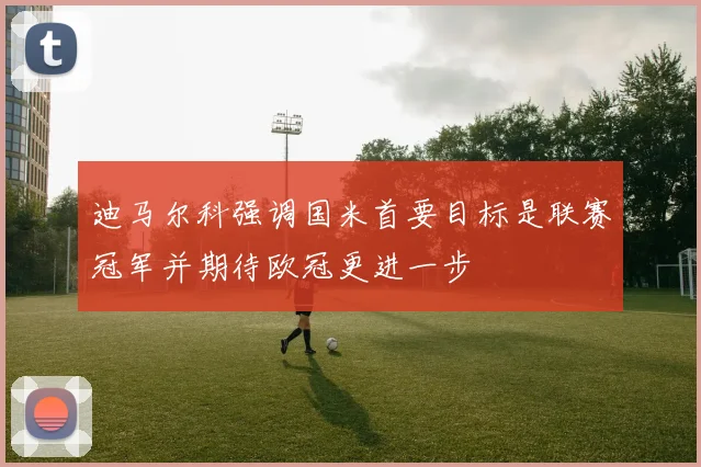 迪马尔科强调国米首要目标是联赛冠军并期待欧冠更进一步