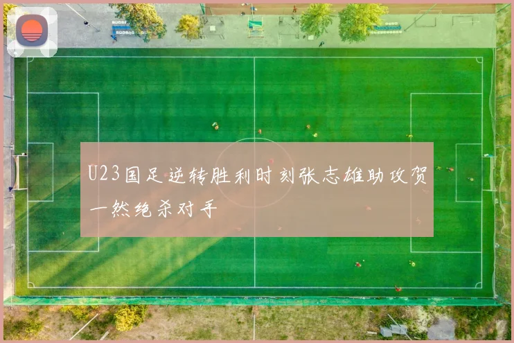 U23国足逆转胜利时刻张志雄助攻贺一然绝杀对手