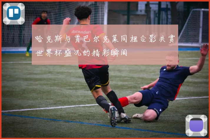 哈克斯与贾巴尔克莱同框合影共赏世界杯盛况的精彩瞬间