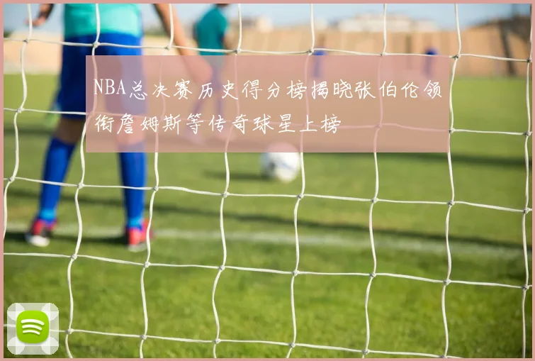 NBA总决赛历史得分榜揭晓张伯伦领衔詹姆斯等传奇球星上榜