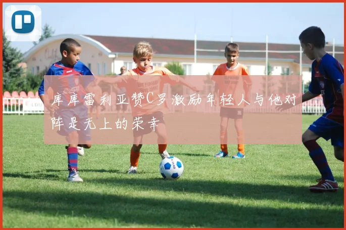 库库雷利亚赞C罗激励年轻人与他对阵是无上的荣幸