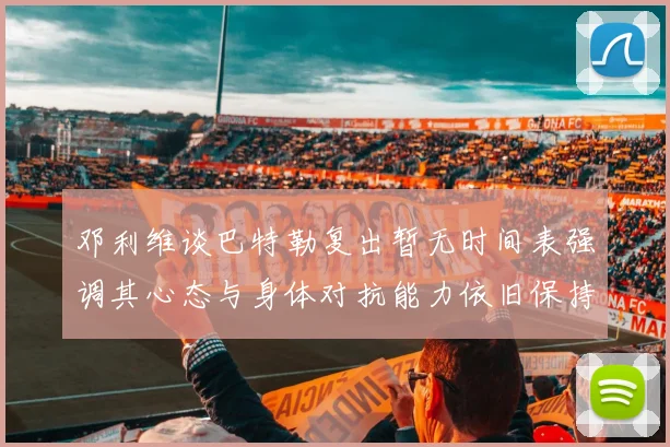 邓利维谈巴特勒复出暂无时间表强调其心态与身体对抗能力依旧保持