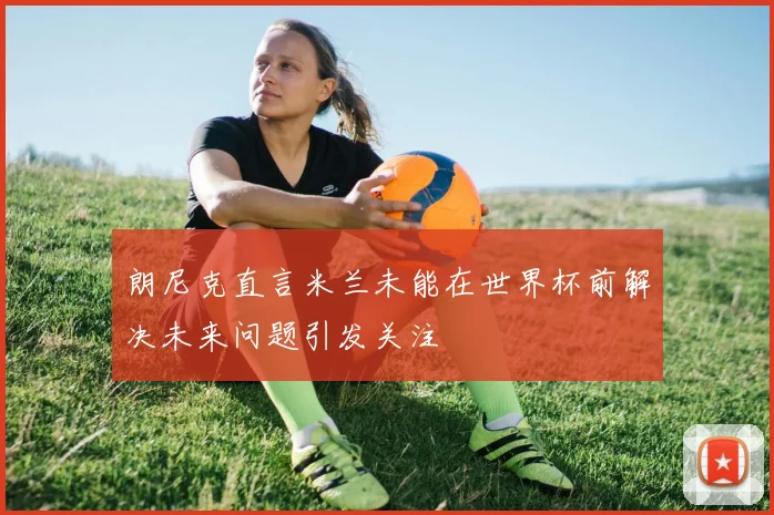 朗尼克直言米兰未能在世界杯前解决未来问题引发关注