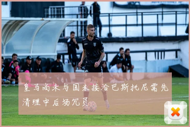 皇马尚未与国米接洽巴斯托尼需先清理中后场冗员