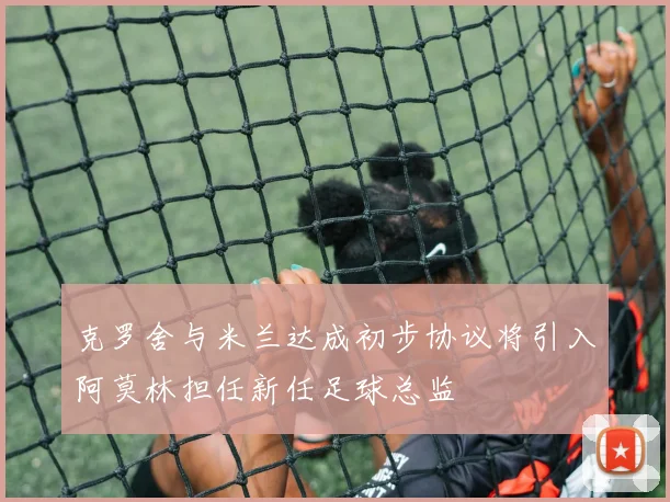 克罗舍与米兰达成初步协议将引入阿莫林担任新任足球总监