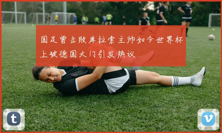 国足曾击败库拉索主帅如今世界杯上破德国大门引发热议