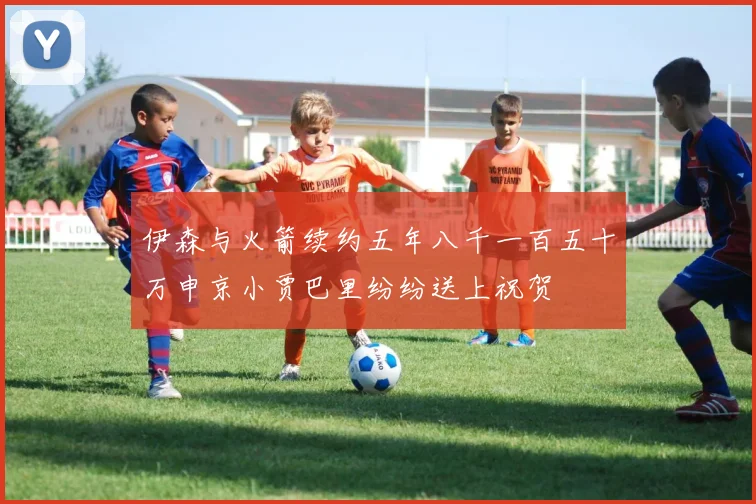 伊森与火箭续约五年八千一百五十万申京小贾巴里纷纷送上祝贺