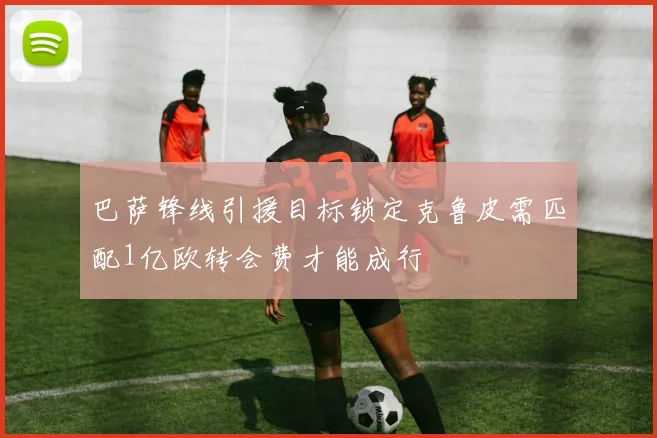 巴萨锋线引援目标锁定克鲁皮需匹配1亿欧转会费才能成行