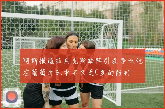 阿斯报道菲利克斯缺阵引发争议他在葡萄牙队中不只是C罗的陪衬
