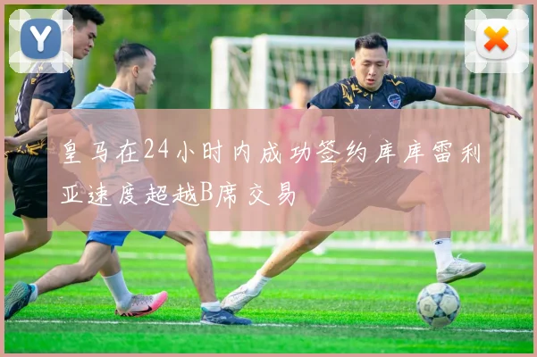 皇马在24小时内成功签约库库雷利亚速度超越B席交易